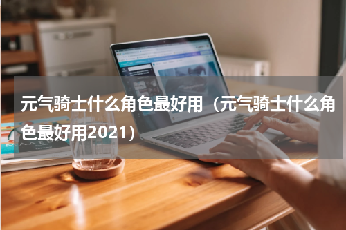 元气骑士什么角色最好用（元气骑士什么角色最好用2021）