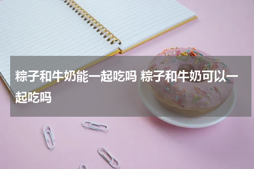 粽子和牛奶能一起吃吗 粽子和牛奶可以一起吃吗