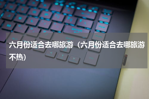 六月份适合去哪旅游（六月份适合去哪旅游不热）