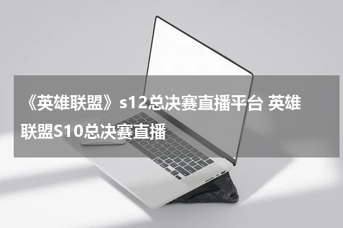 《英雄联盟》s12总决赛直播平台 英雄联盟S10总决赛直播