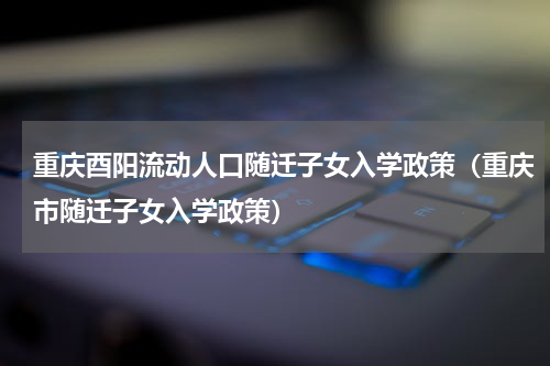 重庆酉阳流动人口随迁子女入学政策（重庆市随迁子女入学政策）
