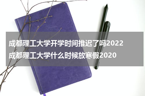 成都理工大学开学时间推迟了吗2022 成都理工大学什么时候放寒假2020