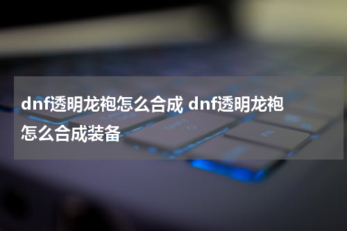 dnf透明龙袍怎么合成 dnf透明龙袍怎么合成装备