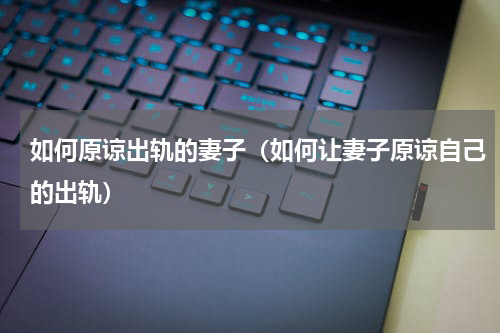 如何原谅出轨的妻子（如何让妻子原谅自己的出轨）