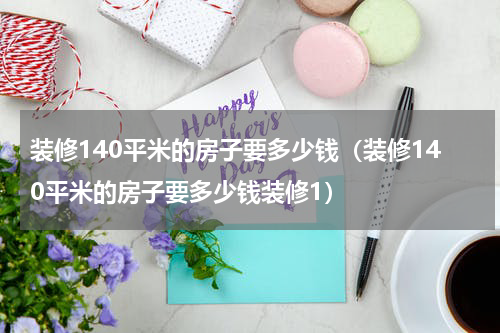 装修140平米的房子要多少钱（装修140平米的房子要多少钱装修1）