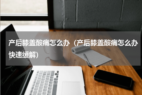产后膝盖酸痛怎么办（产后膝盖酸痛怎么办快速缓解）