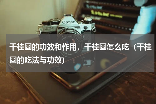 干桂圆的功效和作用，干桂圆怎么吃（干桂圆的吃法与功效）