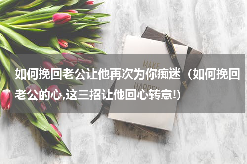 如何挽回老公让他再次为你痴迷（如何挽回老公的心,这三招让他回心转意!）
