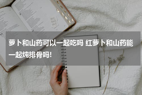 萝卜和山药可以一起吃吗 红萝卜和山药能一起炖排骨吗!