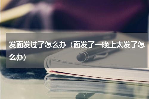 发面发过了怎么办（面发了一晚上太发了怎么办）
