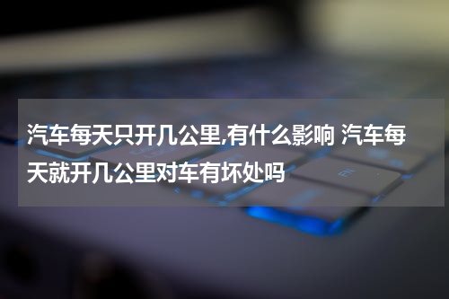 汽车每天只开几公里,有什么影响 汽车每天就开几公里对车有坏处吗