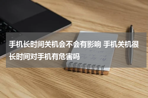 手机长时间关机会不会有影响 手机关机很长时间对手机有危害吗