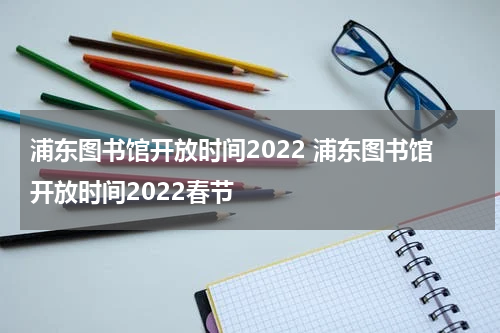 浦东图书馆开放时间2022 浦东图书馆开放时间2022春节