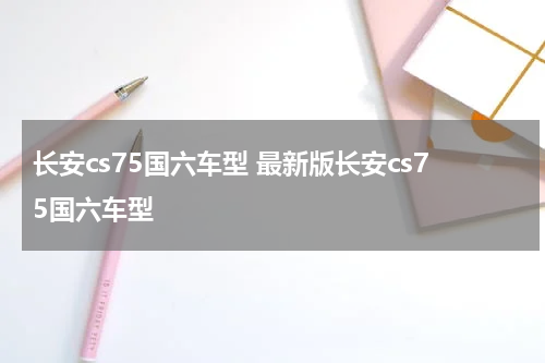 长安cs75国六车型 最新版长安cs75国六车型