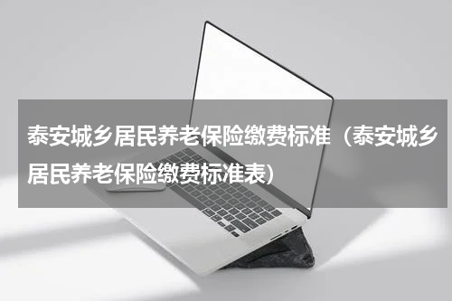 泰安城乡居民养老保险缴费标准（泰安城乡居民养老保险缴费标准表）