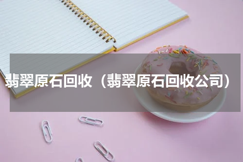 翡翠原石回收（翡翠原石回收公司）
