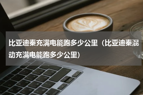 比亚迪秦充满电能跑多少公里（比亚迪秦混动充满电能跑多少公里）