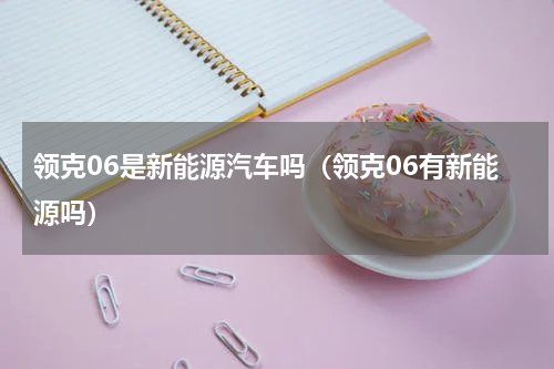 领克06是新能源汽车吗（领克06有新能源吗）