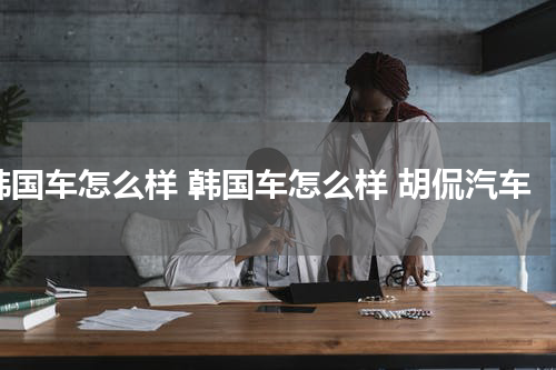 韩国车怎么样 韩国车怎么样 胡侃汽车