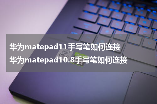 华为matepad11手写笔如何连接 华为matepad10.8手写笔如何连接