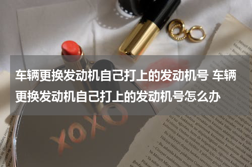 车辆更换发动机自己打上的发动机号 车辆更换发动机自己打上的发动机号怎么办