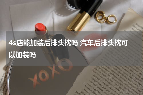 4s店能加装后排头枕吗 汽车后排头枕可以加装吗