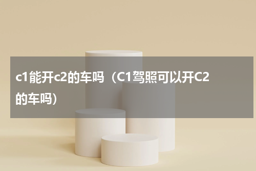 c1能开c2的车吗（C1驾照可以开C2的车吗）