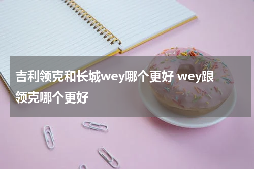 吉利领克和长城wey哪个更好 wey跟领克哪个更好