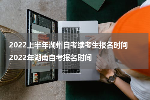 2022上半年湖州自考续考生报名时间 2022年湖南自考报名时间