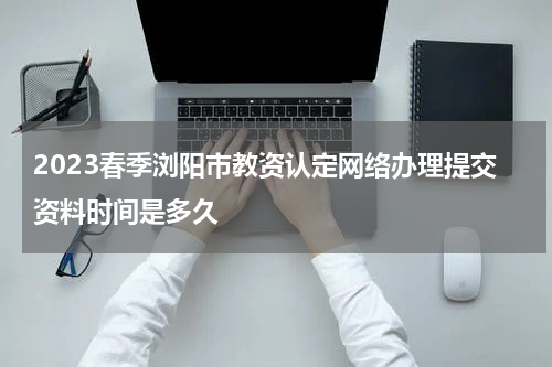 2023春季浏阳市教资认定网络办理提交资料时间是多久