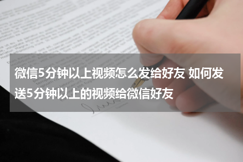 微信5分钟以上视频怎么发给好友 如何发送5分钟以上的视频给微信好友