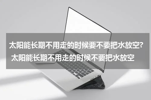 太阳能长期不用走的时候要不要把水放空? 太阳能长期不用走的时候不要把水放空