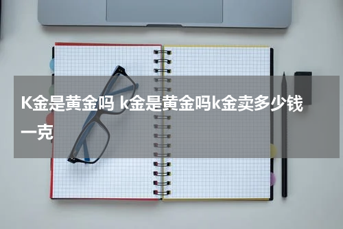 K金是黄金吗 k金是黄金吗k金卖多少钱一克
