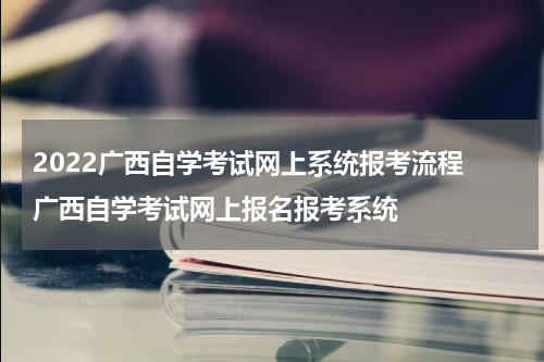 2022广西自学考试网上系统报考流程 广西自学考试网上报名报考系统