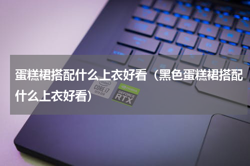 蛋糕裙搭配什么上衣好看（黑色蛋糕裙搭配什么上衣好看）