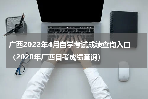 广西2022年4月自学考试成绩查询入口（2020年广西自考成绩查询）