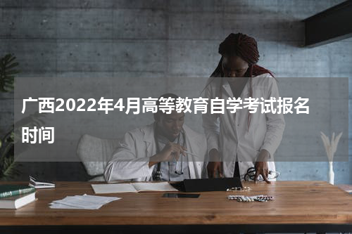 广西2022年4月高等教育自学考试报名时间