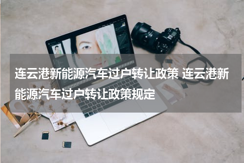 连云港新能源汽车过户转让政策 连云港新能源汽车过户转让政策规定