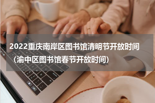 2022重庆南岸区图书馆清明节开放时间（渝中区图书馆春节开放时间）