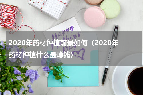 2020年药材种植前景如何（2020年药材种植什么最赚钱）