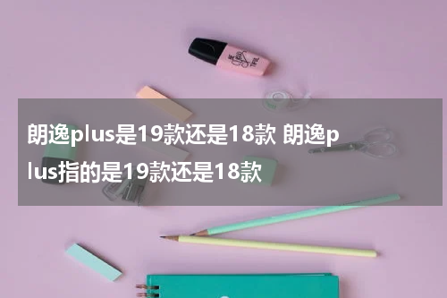 朗逸plus是19款还是18款 朗逸plus指的是19款还是18款