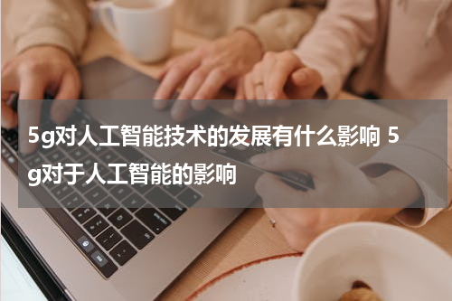 5g对人工智能技术的发展有什么影响 5g对于人工智能的影响