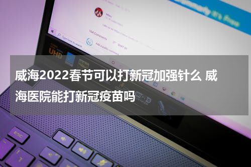 威海2022春节可以打新冠加强针么 威海医院能打新冠疫苗吗