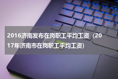 2016济南发布在岗职工平均工资（2017年济南市在岗职工平均工资）