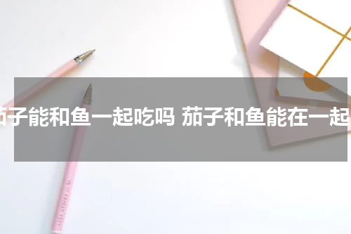 茄子能和鱼一起吃吗 茄子和鱼能在一起