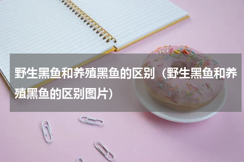 野生黑鱼和养殖黑鱼的区别（野生黑鱼和养殖黑鱼的区别图片）