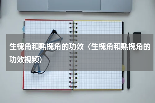 生槐角和熟槐角的功效（生槐角和熟槐角的功效视频）