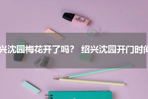 绍兴沈园梅花开了吗？ 绍兴沈园开门时间