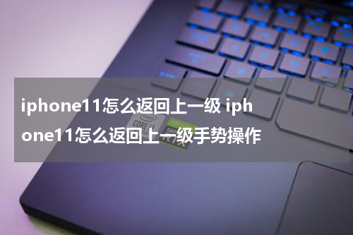 iphone11怎么返回上一级 iphone11怎么返回上一级手势操作