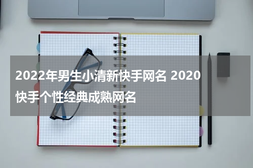 2022年男生小清新快手网名 2020快手个性经典成熟网名